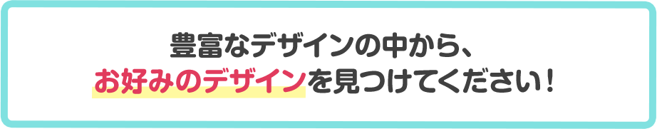 豊富なデザインの中から、お好みのデザインを見つけてください！